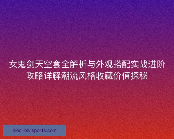女鬼剑天空套全解析与外观搭配实战进阶攻略详解潮流风格收藏价值探秘