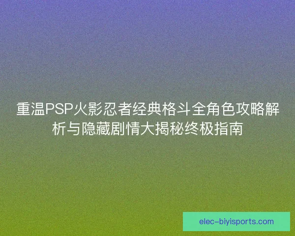 重温PSP火影忍者经典格斗全角色攻略解析与隐藏剧情大揭秘终极指南