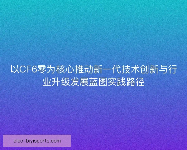 以CF6零为核心推动新一代技术创新与行业升级发展蓝图实践路径
