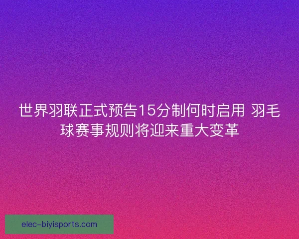 世界羽联正式预告15分制何时启用 羽毛球赛事规则将迎来重大变革
